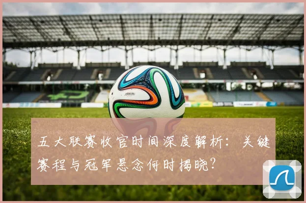 五大联赛收官时间深度解析：关键赛程与冠军悬念何时揭晓？