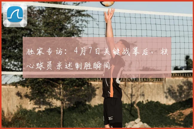 独家专访：4月7日关键战幕后，核心球员亲述制胜瞬间