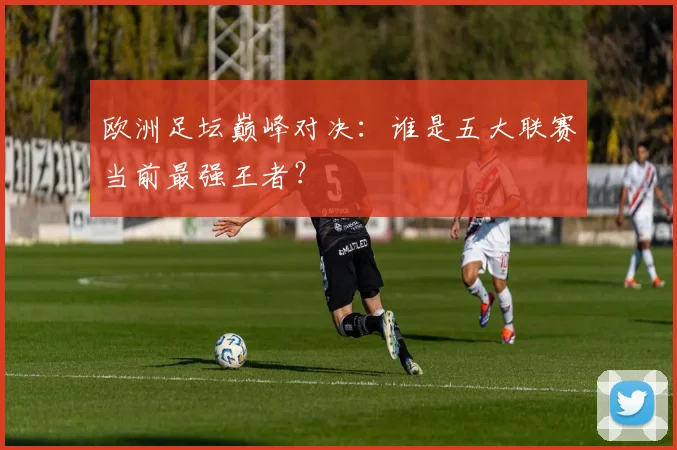 欧洲足坛巅峰对决：谁是五大联赛当前最强王者？