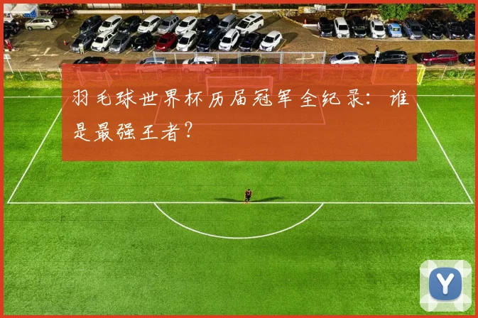 羽毛球世界杯历届冠军全纪录：谁是最强王者？
