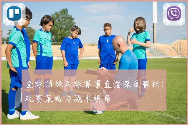 全球顶级足球赛事直播深度解析:观赛策略与战术视角