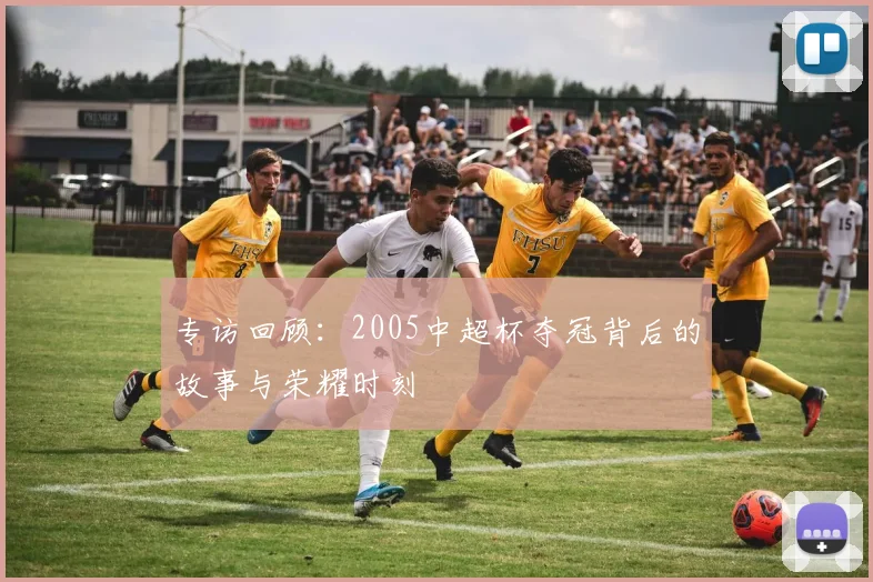 专访回顾：2005中超杯夺冠背后的故事与荣耀时刻