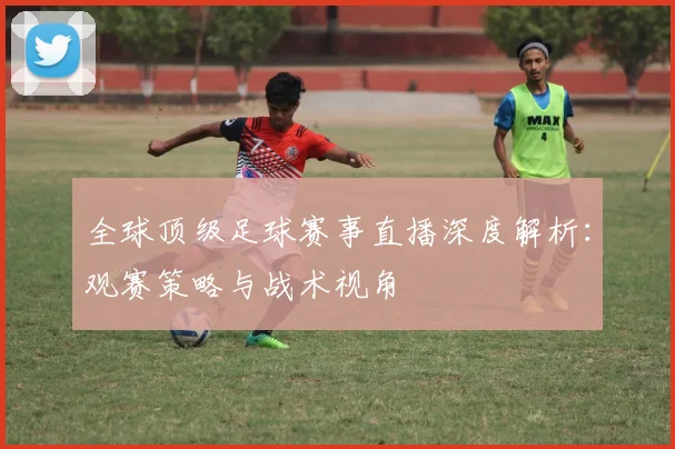 全球顶级足球赛事直播深度解析：观赛策略与战术视角
